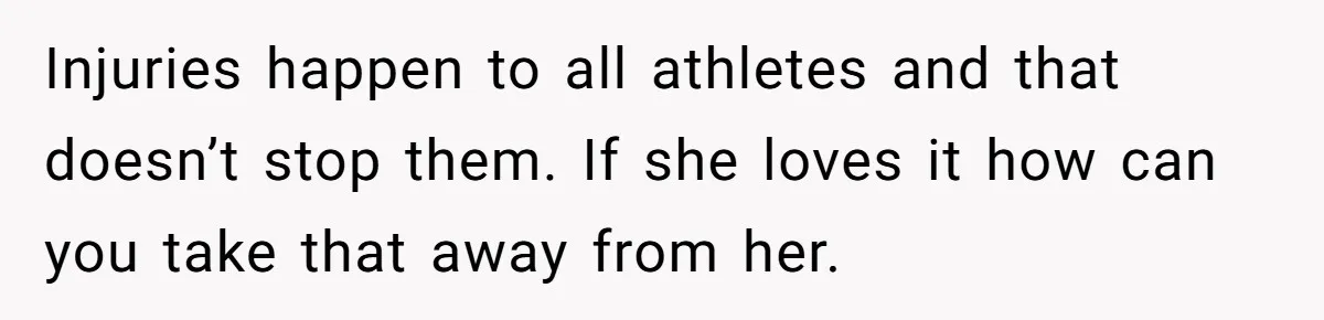 Injuries happen to all athletes and that doesn’t stop them. If she loves it how can you take that away from her.