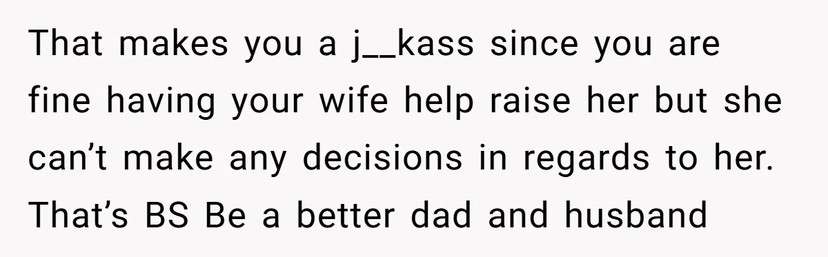 That makes you a j__kass since you are fine having your wife help raise her but she can’t make any decisions in regards to her. That’s BS Be a better...