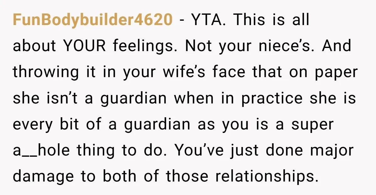 FunBodybuilder4620 − YTA. This is all about YOUR feelings. Not your niece’s. And throwing it in your wife’s face that on paper she isn’t a guardian when in practice she...