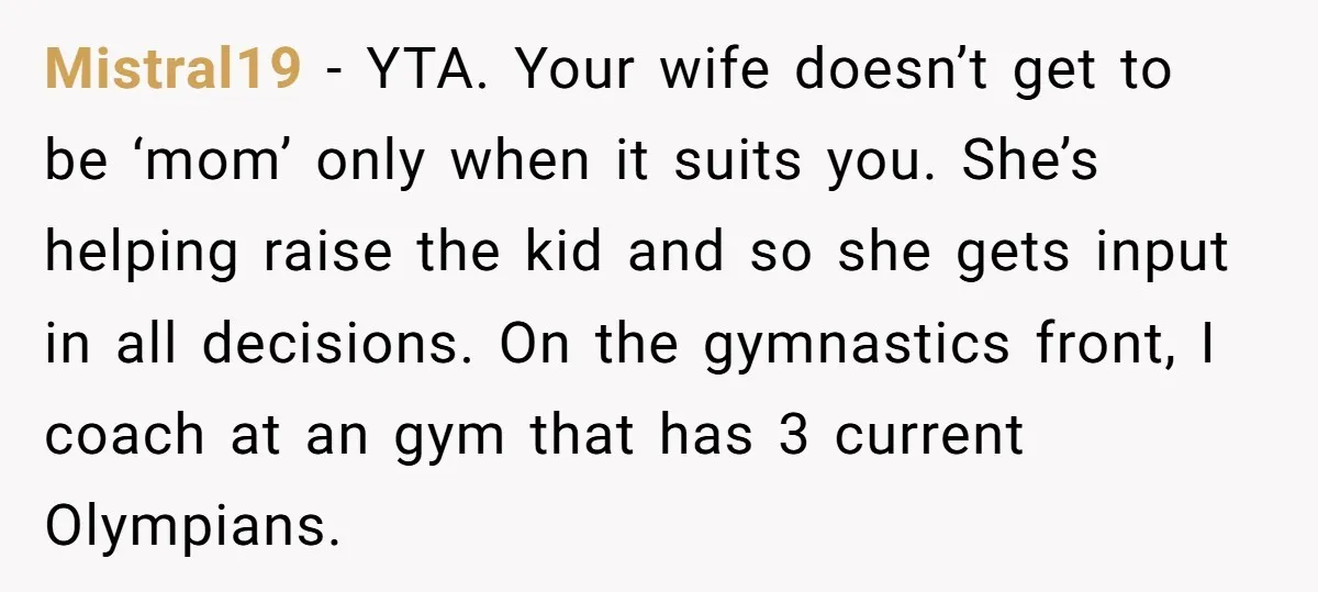Mistral19 − YTA. Your wife doesn’t get to be ‘mom’ only when it suits you. She’s helping raise the kid and so she gets input in all decisions. On the...