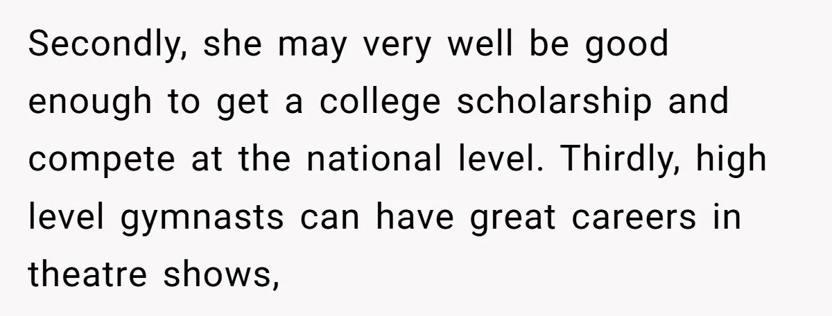 Secondly, she may very well be good enough to get a college scholarship and compete at the national level. Thirdly, high level gymnasts can have great careers in theatre shows,