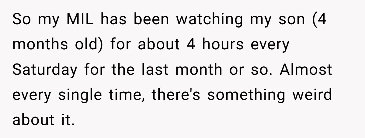 So my MIL has been watching my son (4 months old) for about 4 hours every Saturday for the last month or so. Almost every single time, there's something weird...
