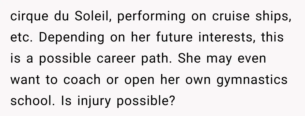 cirque du Soleil, performing on cruise ships, etc. Depending on her future interests, this is a possible career path. She may even want to coach or open her own gymnastics...
