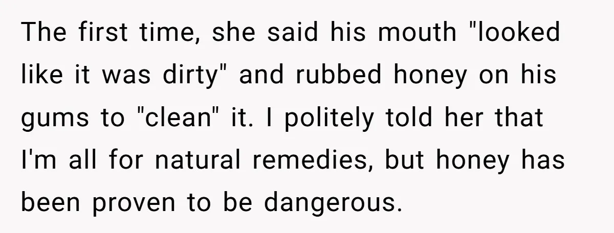 The first time, she said his mouth "looked like it was dirty" and rubbed honey on his gums to "clean" it. I politely told her that I'm all for natural...