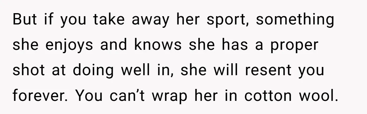 But if you take away her sport, something she enjoys and knows she has a proper shot at doing well in, she will resent you forever. You can’t wrap her...