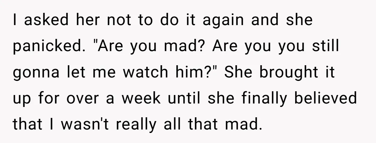 I asked her not to do it again and she panicked. "Are you mad? Are you you still gonna let me watch him?" She brought it up for over a...