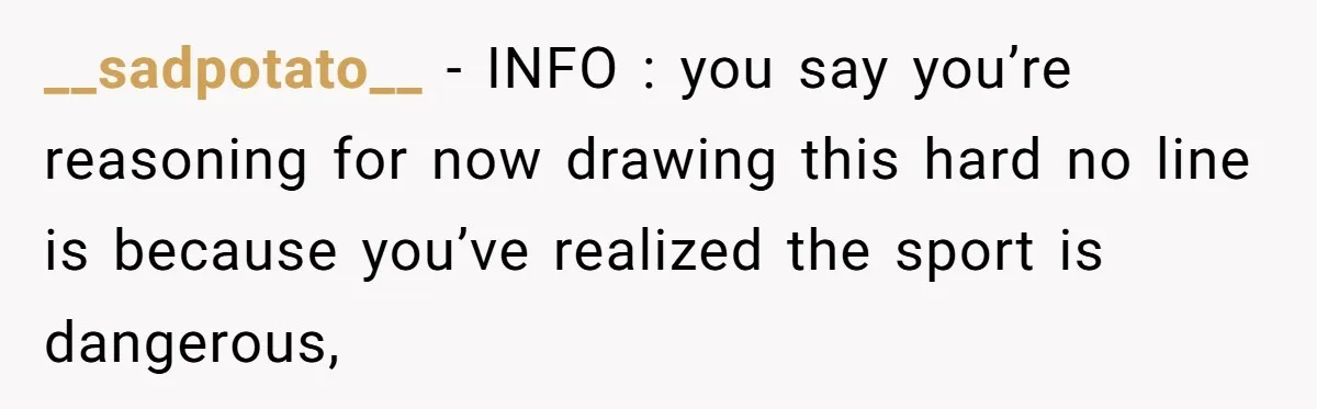 __sadpotato__ − INFO : you say you’re reasoning for now drawing this hard no line is because you’ve realized the sport is dangerous,