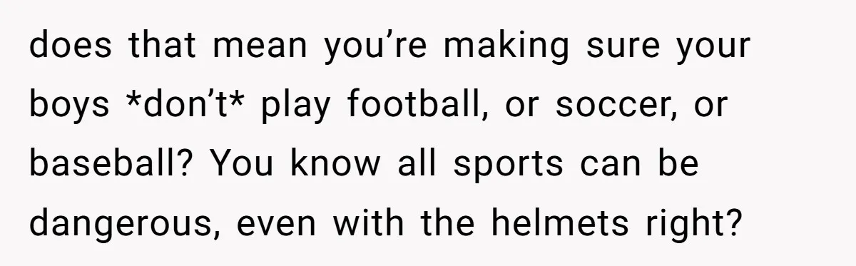 does that mean you’re making sure your boys *don’t* play football, or soccer, or baseball? You know all sports can be dangerous, even with the helmets right?