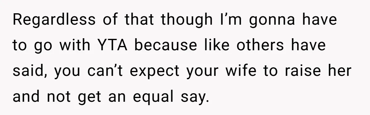 Regardless of that though I’m gonna have to go with YTA because like others have said, you can’t expect your wife to raise her and not get an equal say.