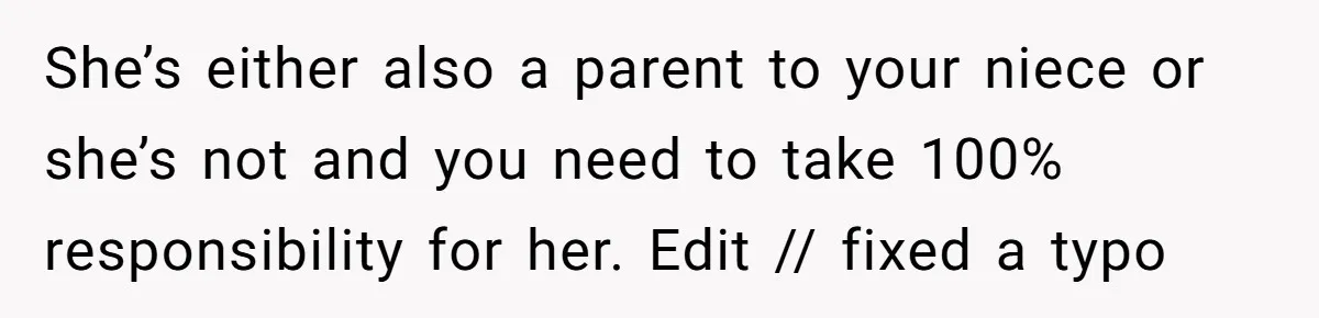She’s either also a parent to your niece or she’s not and you need to take 100% responsibility for her. Edit // fixed a typo
