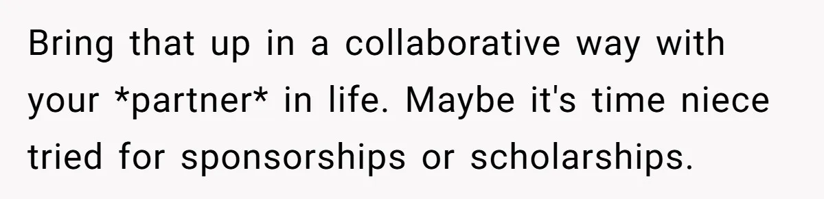 Bring that up in a collaborative way with your *partner* in life. Maybe it's time niece tried for sponsorships or scholarships.
