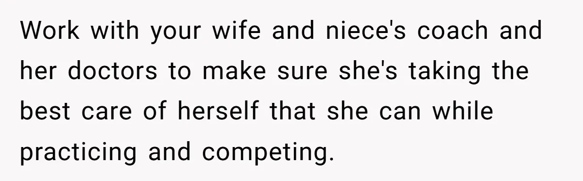 Work with your wife and niece's coach and her doctors to make sure she's taking the best care of herself that she can while practicing and competing.