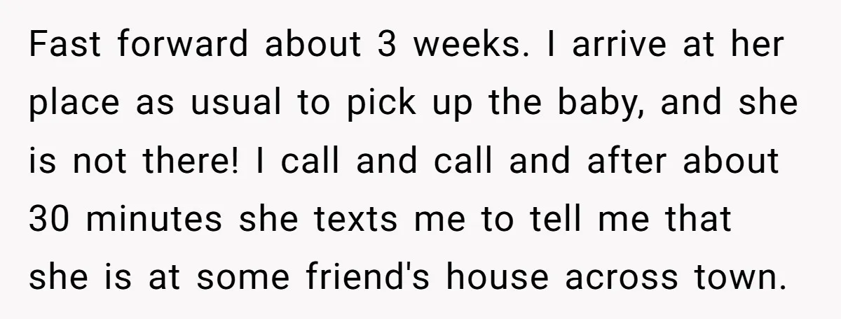 Fast forward about 3 weeks. I arrive at her place as usual to pick up the baby, and she is not there! I call and call and after about 30...