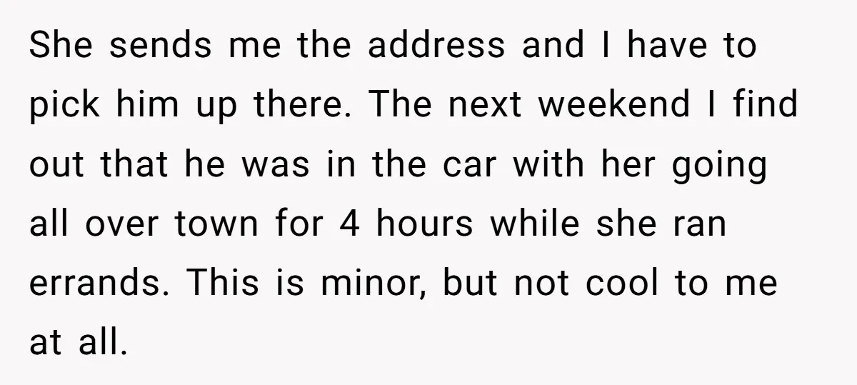 She sends me the address and I have to pick him up there. The next weekend I find out that he was in the car with her going all over...