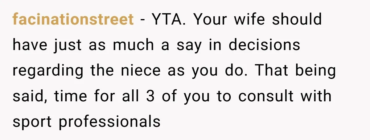 facinationstreet − YTA. Your wife should have just as much a say in decisions regarding the niece as you do. That being said, time for all 3 of you to...