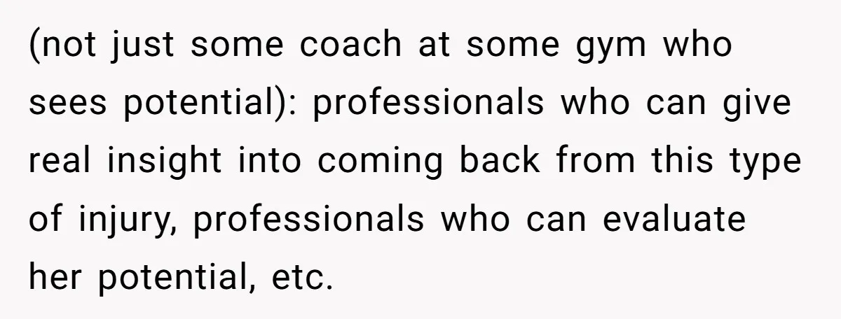 (not just some coach at some gym who sees potential): professionals who can give real insight into coming back from this type of injury, professionals who can evaluate her potential,...