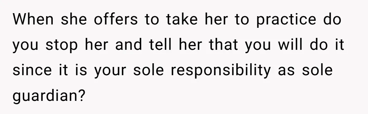 When she offers to take her to practice do you stop her and tell her that you will do it since it is your sole responsibility as sole guardian?