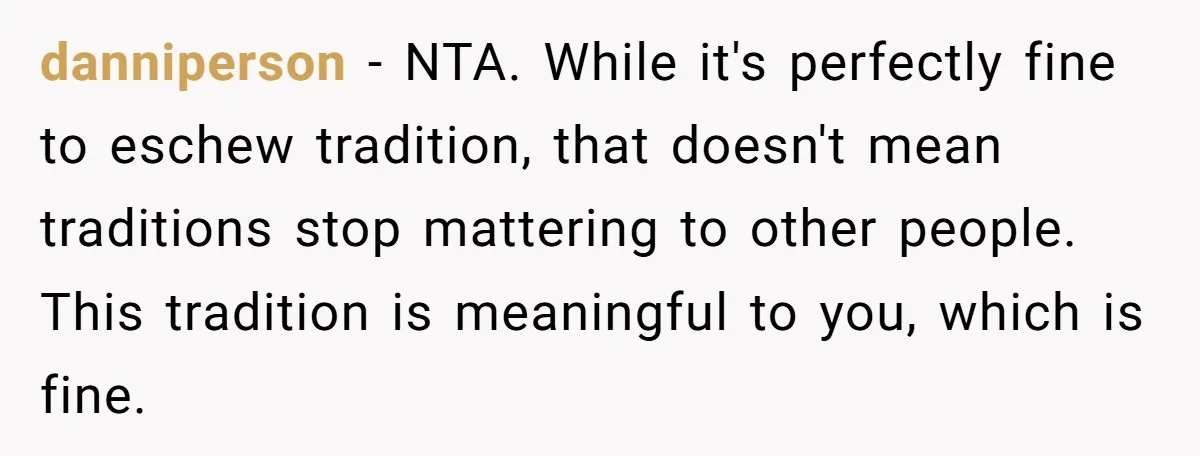 danniperson − NTA. While it's perfectly fine to eschew tradition, that doesn't mean traditions stop mattering to other people. This tradition is meaningful to you, which is fine.