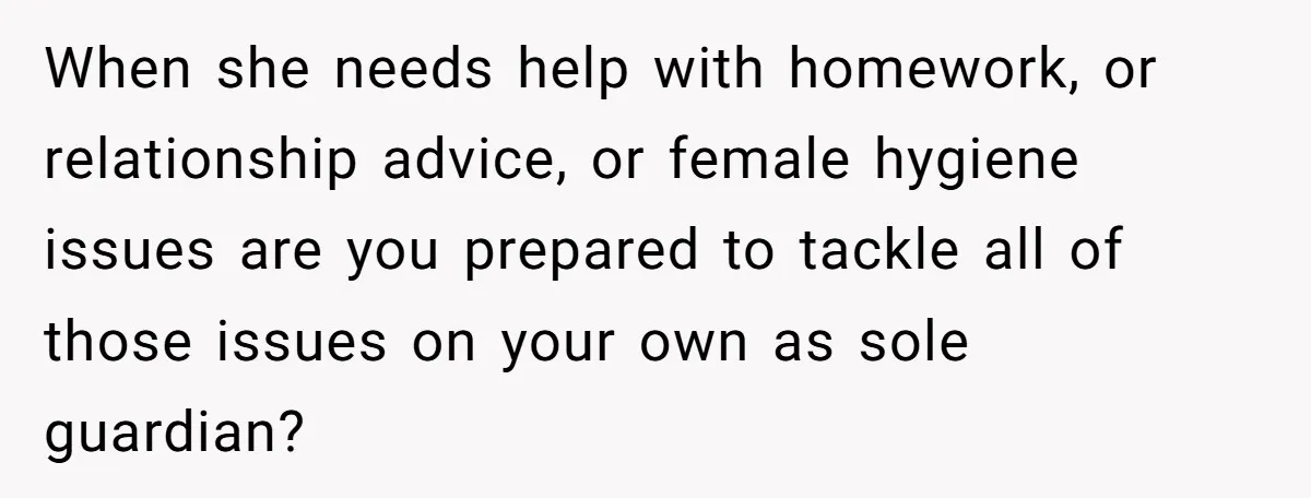 When she needs help with homework, or relationship advice, or female hygiene issues are you prepared to tackle all of those issues on your own as sole guardian?
