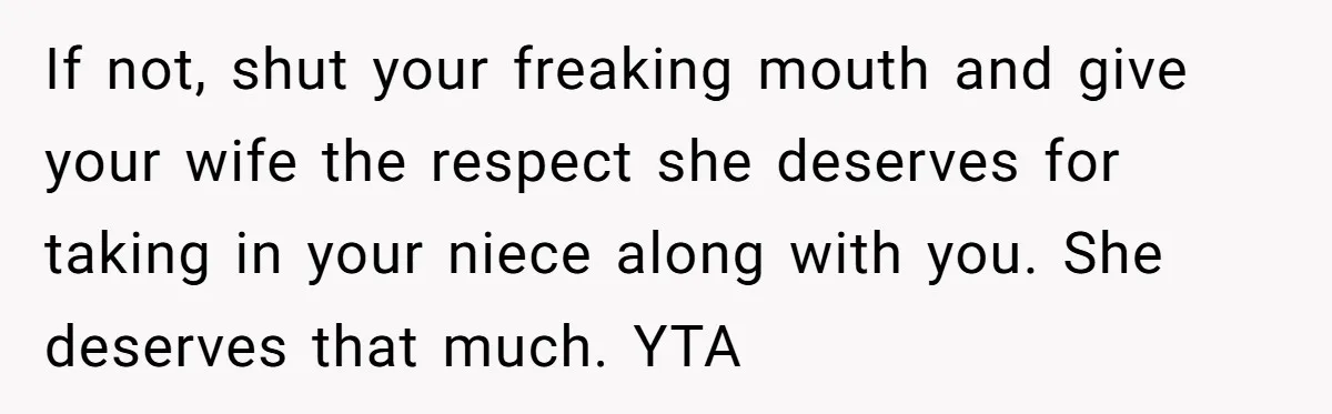 If not, shut your freaking mouth and give your wife the respect she deserves for taking in your niece along with you. She deserves that much. YTA