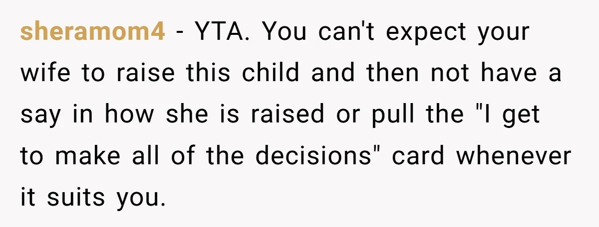 sheramom4 − YTA. You can't expect your wife to raise this child and then not have a say in how she is raised or pull the "I get to make...