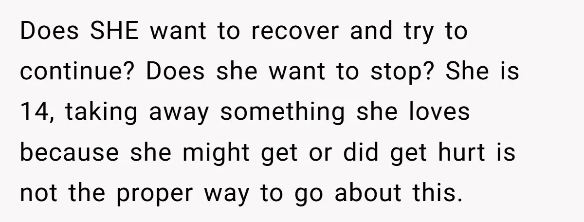 Does SHE want to recover and try to continue? Does she want to stop? She is 14, taking away something she loves because she might get or did get hurt...
