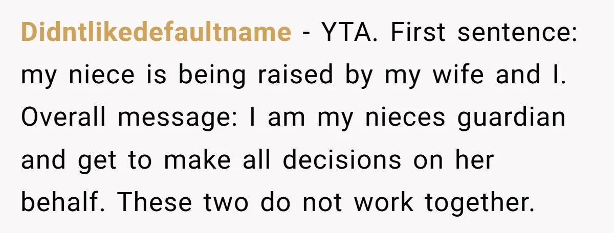 Didntlikedefaultname − YTA. First sentence: my niece is being raised by my wife and I. Overall message: I am my nieces guardian and get to make all decisions on her...