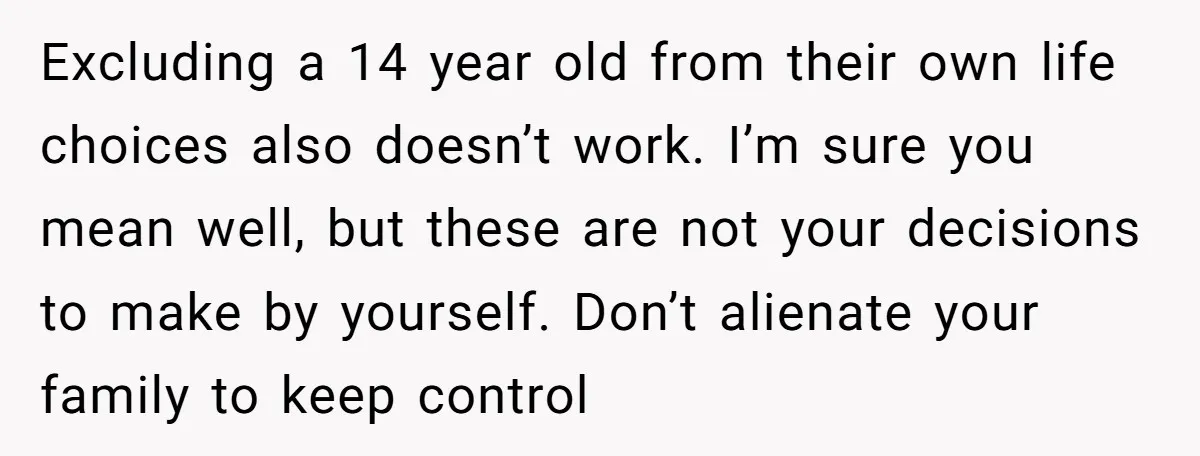 Excluding a 14 year old from their own life choices also doesn’t work. I’m sure you mean well, but these are not your decisions to make by yourself. Don’t alienate...