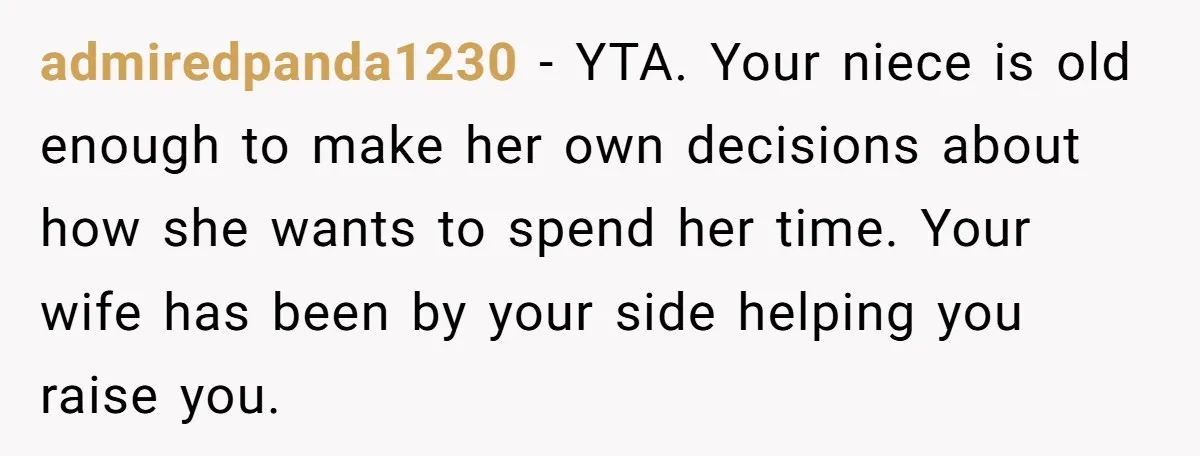 admiredpanda1230 − YTA. Your niece is old enough to make her own decisions about how she wants to spend her time. Your wife has been by your side helping you...