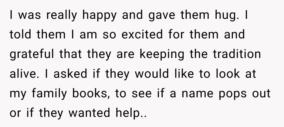 I was really happy and gave them hug. I told them I am so excited for them and grateful that they are keeping the tradition alive. I asked if they...