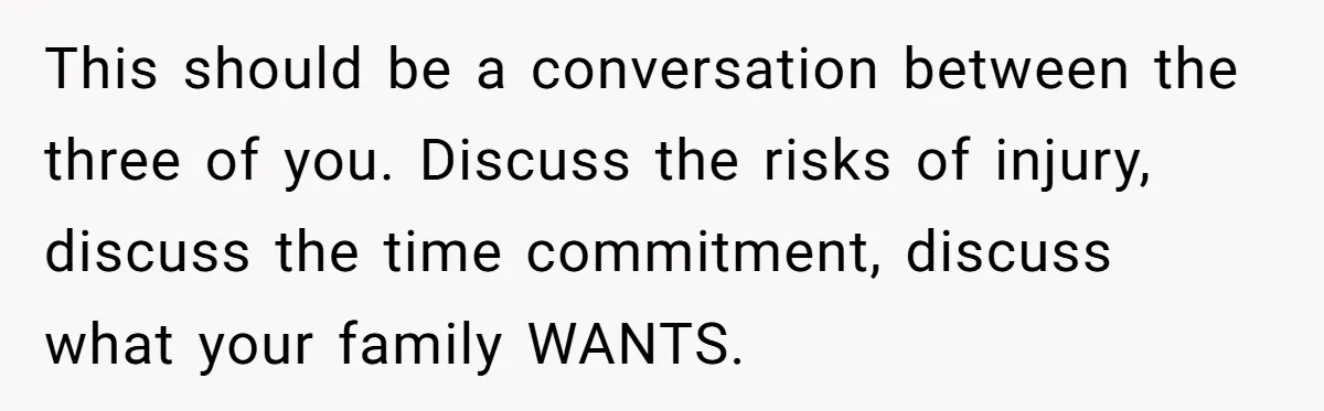 This should be a conversation between the three of you. Discuss the risks of injury, discuss the time commitment, discuss what your family WANTS.