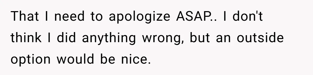 That I need to apologize ASAP.. I don't think I did anything wrong, but an outside option would be nice.