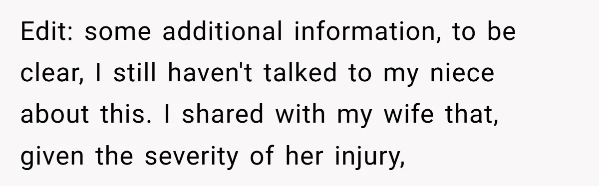 Edit: some additional information, to be clear, I still haven't talked to my niece about this. I shared with my wife that, given the severity of her injury,