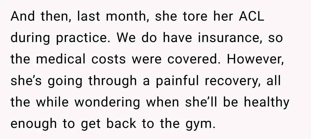 And then, last month, she tore her ACL during practice. We do have insurance, so the medical costs were covered. However, she’s going through a painful recovery, all the while...