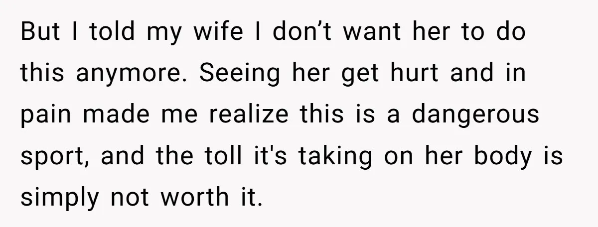 But I told my wife I don’t want her to do this anymore. Seeing her get hurt and in pain made me realize this is a dangerous sport, and the...