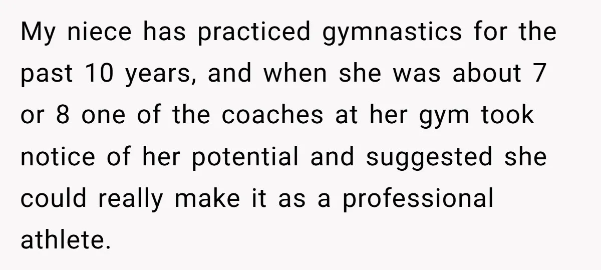My niece has practiced gymnastics for the past 10 years, and when she was about 7 or 8 one of the coaches at her gym took notice of her potential...