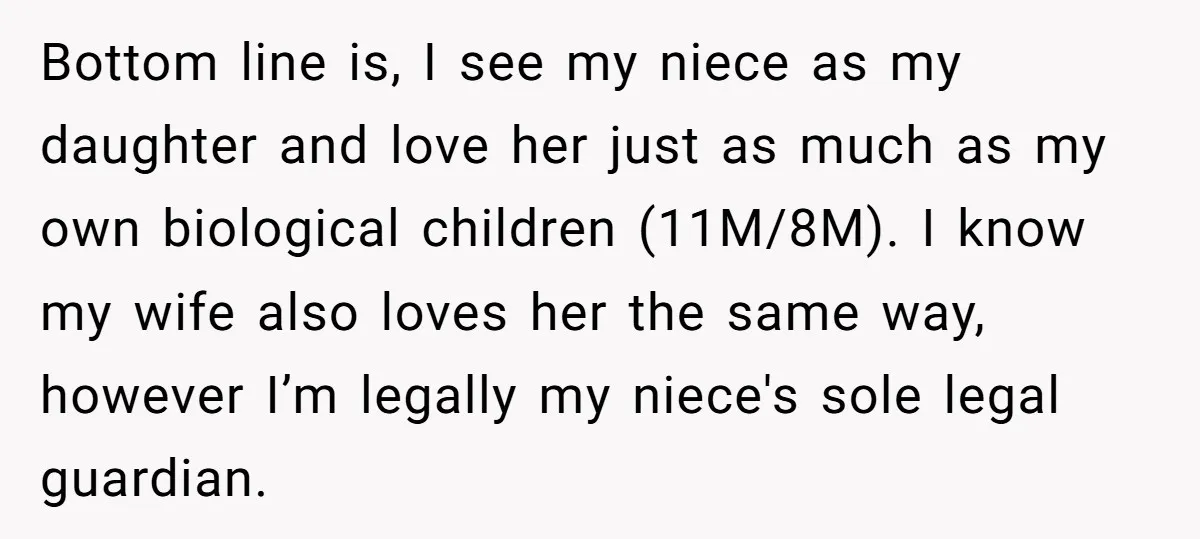 Bottom line is, I see my niece as my daughter and love her just as much as my own biological children (11M/8M). I know my wife also loves her the...