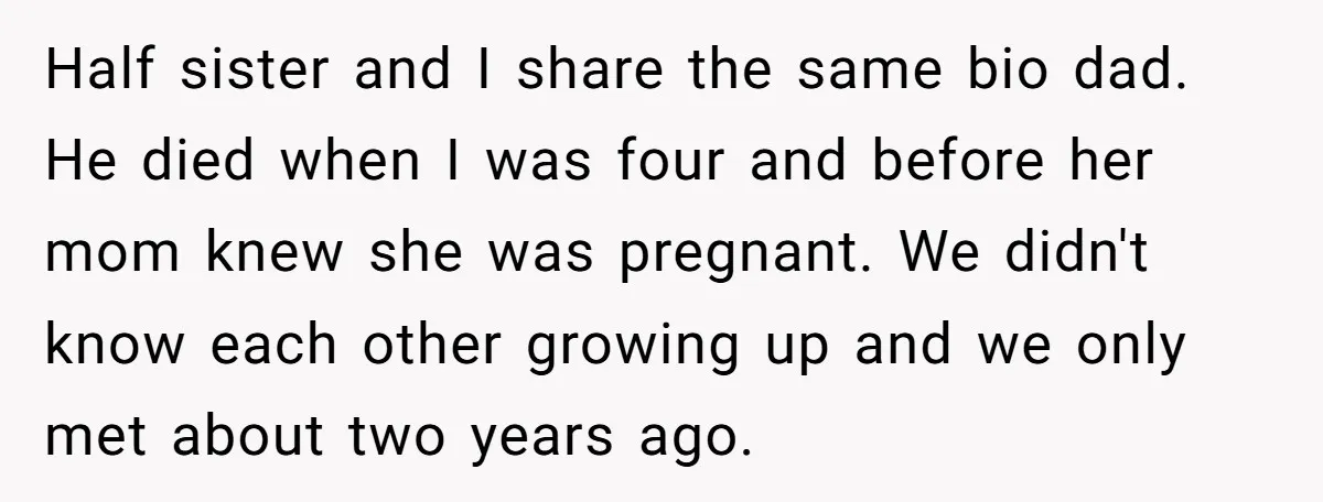 Half sister and I share the same bio dad. He died when I was four and before her mom knew she was pregnant. We didn't know each other growing up...