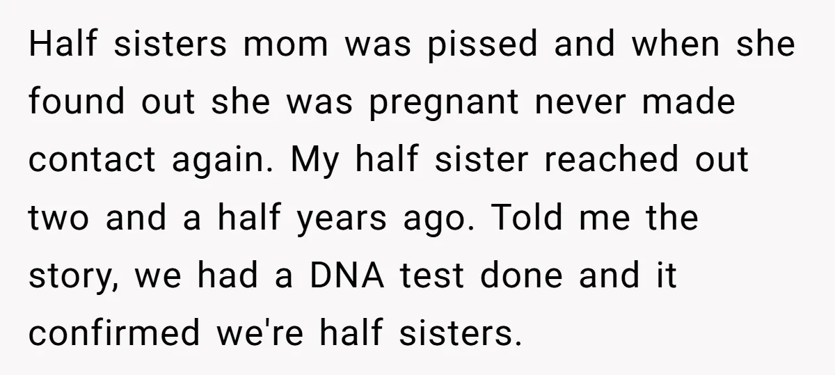 Half sisters mom was pissed and when she found out she was pregnant never made contact again. My half sister reached out two and a half years ago. Told me...