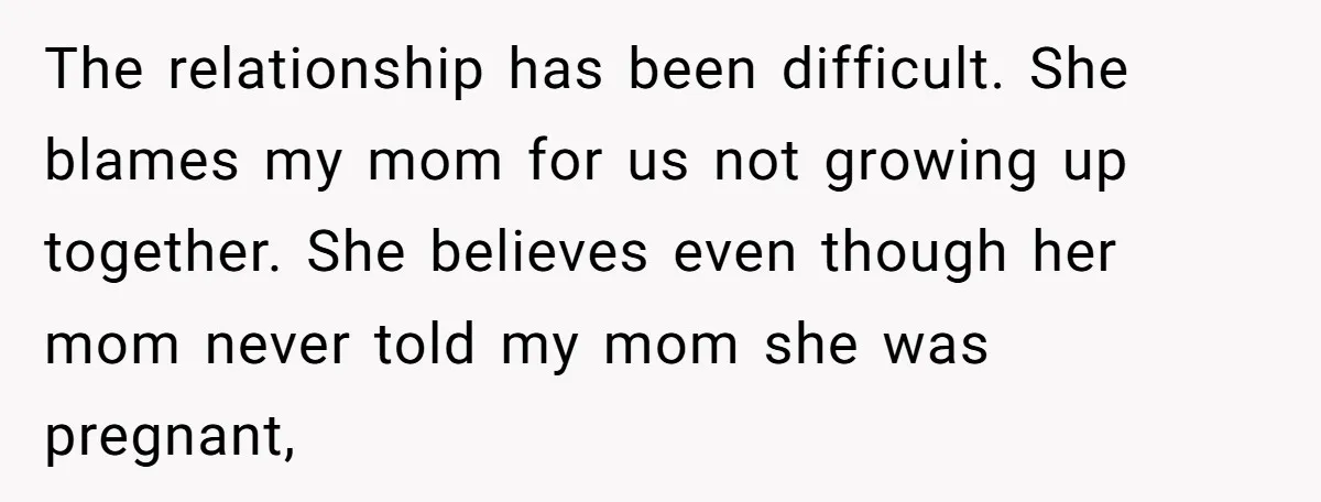 The relationship has been difficult. She blames my mom for us not growing up together. She believes even though her mom never told my mom she was pregnant,