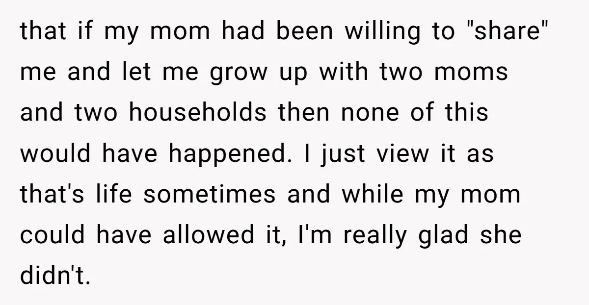 that if my mom had been willing to "share" me and let me grow up with two moms and two households then none of this would have happened. I just...