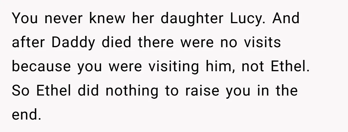 You never knew her daughter Lucy. And after Daddy died there were no visits because you were visiting him, not Ethel. So Ethel did nothing to raise you in the...