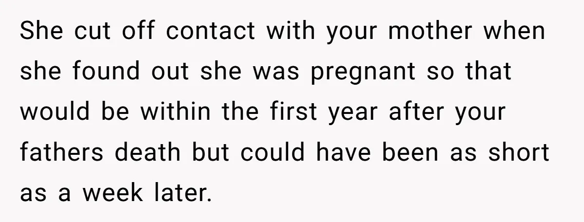She cut off contact with your mother when she found out she was pregnant so that would be within the first year after your fathers death but could have been...