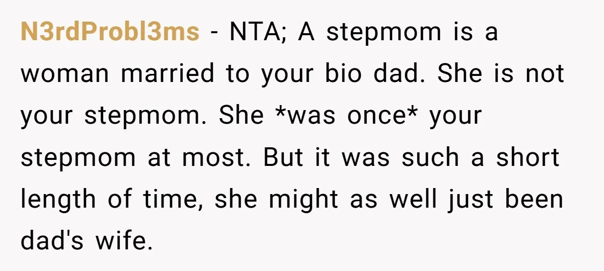 N3rdProbl3ms − NTA; A stepmom is a woman married to your bio dad. She is not your stepmom. She *was once* your stepmom at most. But it was such a...