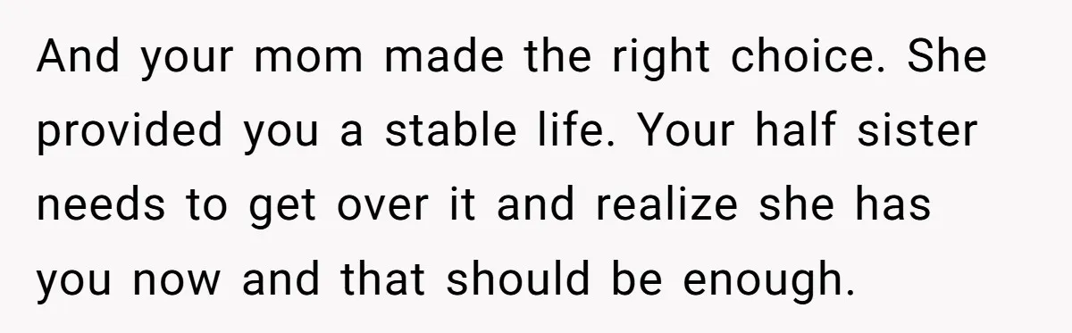 And your mom made the right choice. She provided you a stable life. Your half sister needs to get over it and realize she has you now and that should...