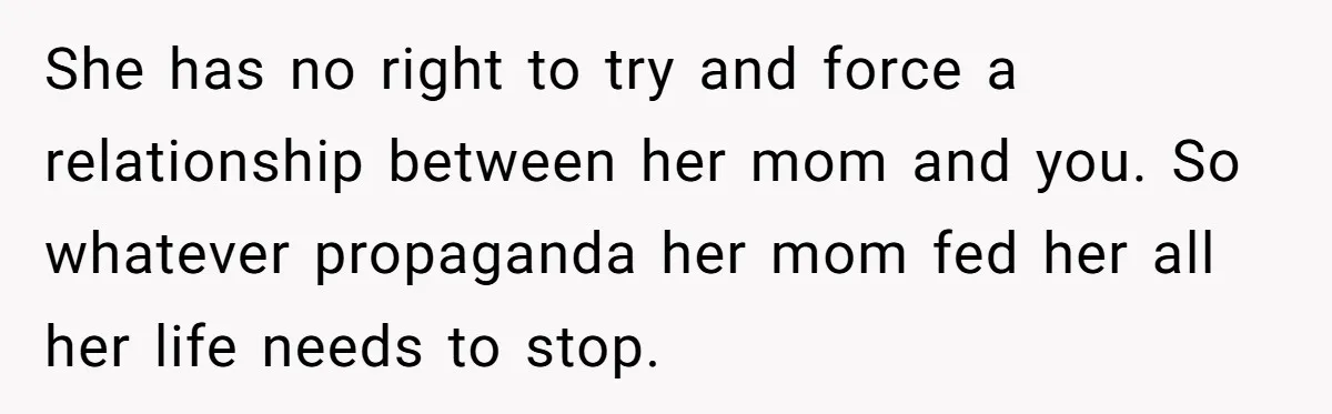 She has no right to try and force a relationship between her mom and you. So whatever propaganda her mom fed her all her life needs to stop.