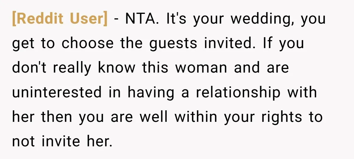 [Reddit User] − NTA. It's your wedding, you get to choose the guests invited. If you don't really know this woman and are uninterested in having a relationship with her...