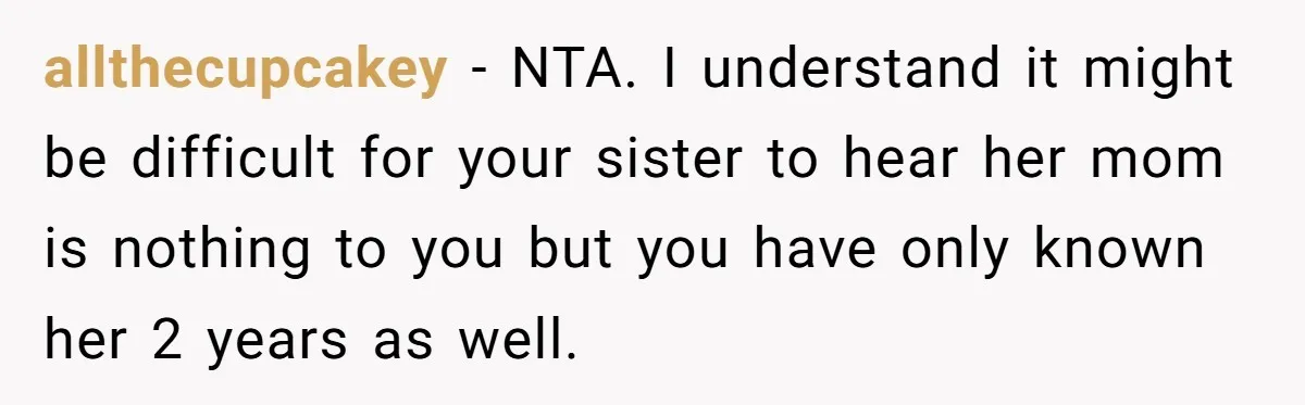 allthecupcakey − NTA. I understand it might be difficult for your sister to hear her mom is nothing to you but you have only known her 2 years as well.