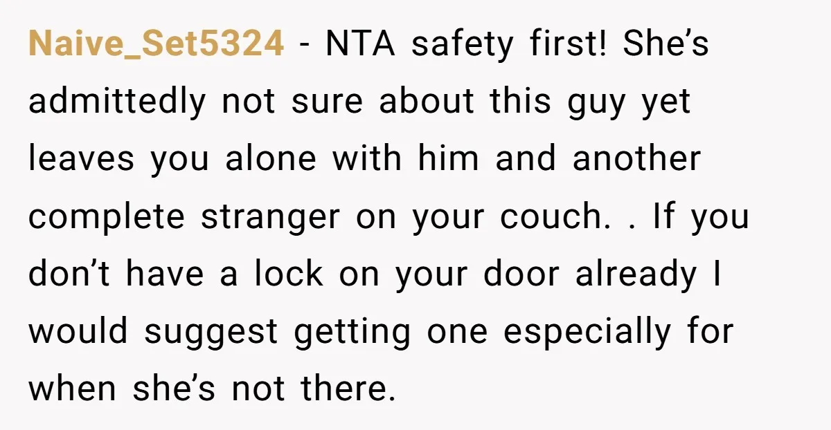 Naive_Set5324 − NTA safety first! She’s admittedly not sure about this guy yet leaves you alone with him and another complete stranger on your couch. . If you don’t have...