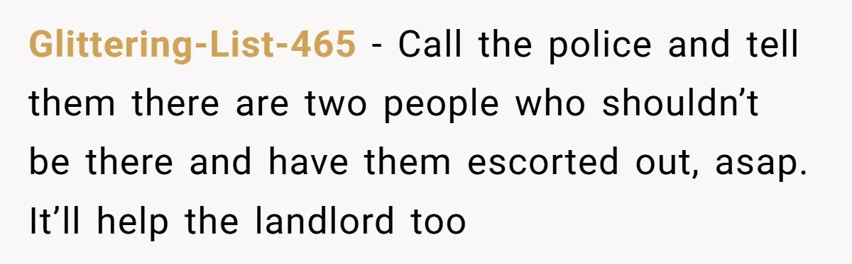 Glittering-List-465 − Call the police and tell them there are two people who shouldn’t be there and have them escorted out, asap. It’ll help the landlord too